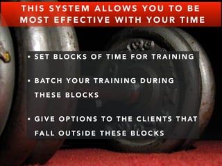 THIS SYSTEM ALLOWS YOU TO BE 
MOST EFFECTIVE WITH YOUR TIME 
• SET BLOCKS OF TIME FOR TRAINING 
• BATCH YOUR TRAINING DURING 
THESE BLOCKS 
• GIVE OPTIONS TO THE CLIENTS THAT 
FALL OUTSIDE THESE BLOCKS 
 