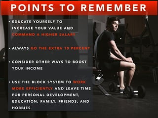 POINTS TO REMEMBER 
• EDUCATE YOURSELF TO 
INCREASE YOUR VALUE AND 
COMMAND A HIGHER SALARY 
• ALWAYS GO THE EXTRA 10 PERCENT 
• CONSIDER OTHER WAYS TO BOOST 
YOUR INCOME 
• USE THE BLOCK SYSTEM TO WORK 
MORE EFFICIENTLY AND LEAVE TIME 
FOR PERSONAL DEVELOPMENT, 
EDUCATION, FAMILY, FRIENDS, AND 
HOBBIES 
 