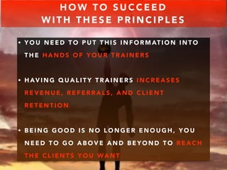 HOW TO SUCCEED 
WITH THESE PRINCIPLES 
• YOU NEED TO PUT THIS INFORMATION INTO 
THE HANDS OF YOUR TRAINERS 
• HAVING QUALITY TRAINERS INCREASES 
REVENUE, REFERRALS, AND CLIENT 
RETENTION 
• BEING GOOD IS NO LONGER ENOUGH, YOU 
NEED TO GO ABOVE AND BEYOND TO REACH 
THE CLIENTS YOU WANT 
 