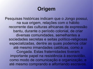 Origem Pesquisas históricas indicam que o Jongo possui, na sua origem, relações com o hábito recorrente das culturas africanas de expressão bantu, durante o período colonial, de criar diversas comunidades, semelhantes a sociedades secretas e seitas político-religiosas especializadas, dentre as quais podemos citar até mesmo irmandades católicas, como a Congada. Estas fraternidades tiveram importante papel na resistência à escravidão, como modo de comunicação e organização, e até mesmo comprando e alforriando escravos. 