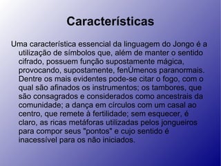 Características Uma característica essencial da linguagem do Jongo é a utilização de símbolos que, além de manter o sentido cifrado, possuem função supostamente mágica, provocando, supostamente, fenômenos paranormais. Dentre os mais evidentes pode-se citar o fogo, com o qual são afinados os instrumentos; os tambores, que são consagrados e considerados como ancestrais da comunidade; a dança em círculos com um casal ao centro, que remete à fertilidade; sem esquecer, é claro, as ricas metáforas utilizadas pelos jongueiros para compor seus "pontos" e cujo sentido é inacessível para os não iniciados. 