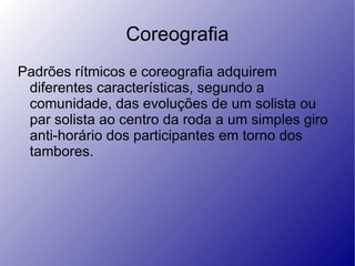 Coreografia Padrões rítmicos e coreografia adquirem diferentes características, segundo a comunidade, das evoluções de um solista ou par solista ao centro da roda a um simples giro anti-horário dos participantes em torno dos tambores.  