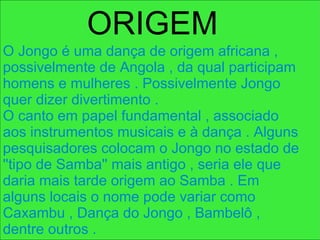 O Jongo é uma dança de origem africana , possivelmente de Angola , da qual participam homens e mulheres . Possivelmente Jongo quer dizer divertimento . O canto em papel fundamental , associado aos instrumentos musicais e à dança . Alguns pesquisadores colocam o Jongo no estado de ''tipo de Samba'' mais antigo , seria ele que daria mais tarde origem ao Samba . Em alguns locais o nome pode variar como Caxambu , Dança do Jongo , Bambelô , dentre outros .  ORIGEM   