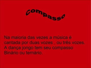 Na maioria das vezes a música é cantada por duas vozes , ou três vozes. A dança jongo tem seu compasso Binário ou ternário. Compasso 