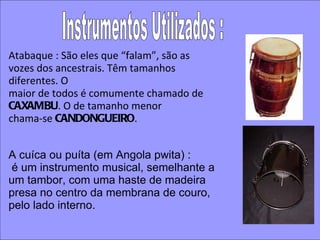Atabaque : São eles que “falam”, são as vozes dos ancestrais. Têm tamanhos diferentes. O maior de todos é comumente chamado de  CAXAMBU . O de tamanho menor chama‐se  CANDONGUEIRO . Instrumentos Utilizados : A cuíca ou puíta (em Angola pwita) : é um instrumento musical, semelhante a um tambor, com uma haste de madeira presa no centro da membrana de couro, pelo lado interno. 