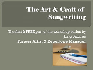 The Art & Craft of
                 Songwriting

The first & FREE part of the workshop series by
                             Jong Azores
     Former Artist & Repertoire Manager
 