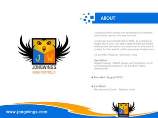 JONGWINGS 
JONGWINGS 
GAME PORTFOLIO 
Jongwings offers design and development of software 
applications, games, and web services. 
Jongwings was initiated back in 2012, as a designing 
studio and in 2013, We took a leap forward and added 
development services to our arsenal be an one point of 
contact for Your web & mobile app/games development. 
we are HQ in Madurai, Tamilnadu, India. 
SSppeecciiaallttiieess 
Graphic Design, 3D&2D Design and Animations, ios & 
Android App Development, ios & Android Game 
development 
Development Centre : Madurai, India. 
 
