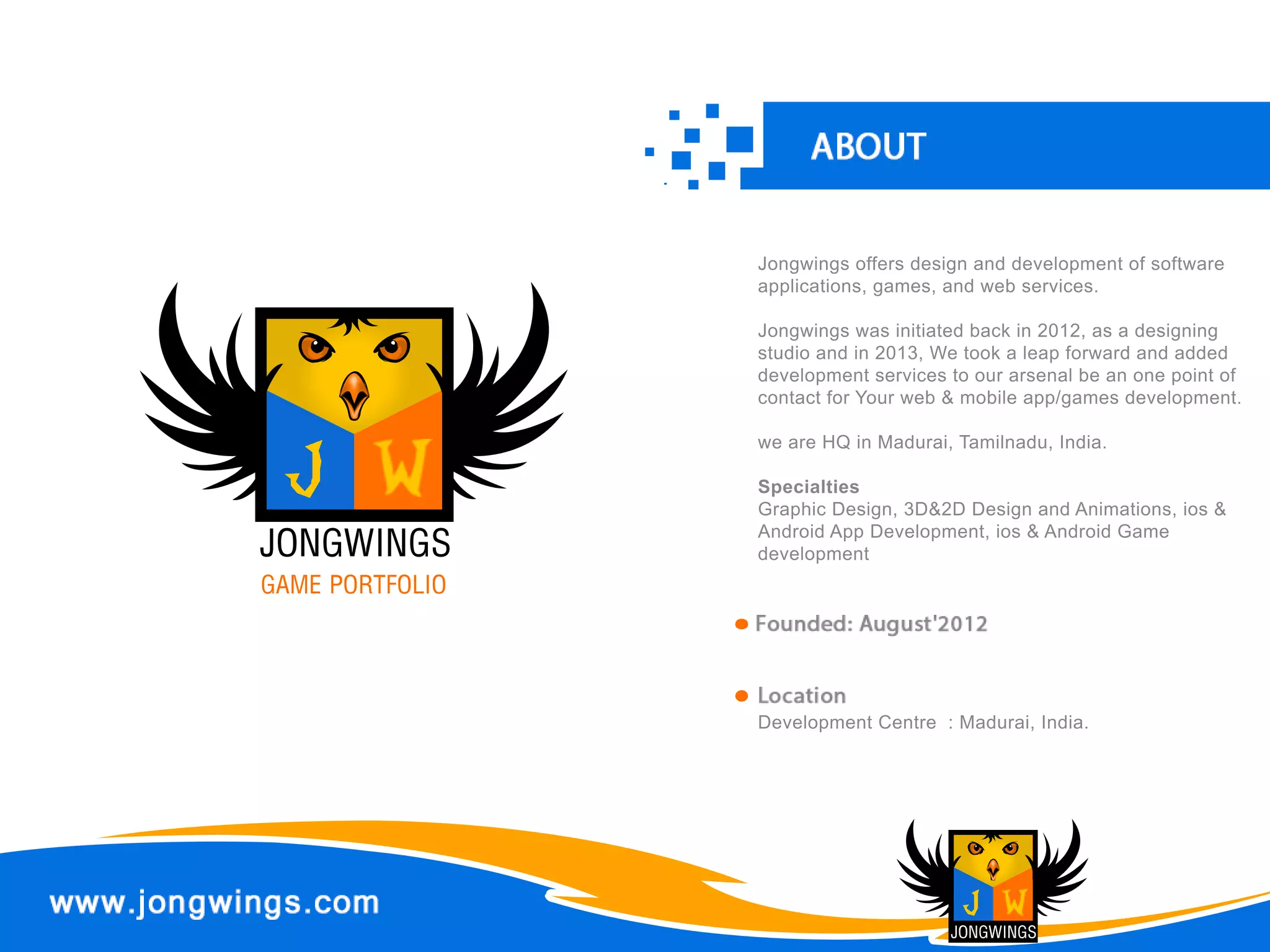 Jongwingsoffersdesignanddevelopmentofsoftware
applications,games,andwebservices.
Jongwingswasinitiatedbackin2012,asadesigning
studioandin2013,Wetookaleapforwardandadded
developmentservicestoourarsenalbeanonepointof
contactforYourweb&mobileapp/gamesdevelopment.
weareHQinMadurai,Tamilnadu,India.
SpecialtiesSpecialties
GraphicDesign,3D&2DDesignandAnimations,ios&
AndroidAppDevelopment,ios&AndroidGame
development
DevelopmentCentre :Madurai,India.
 