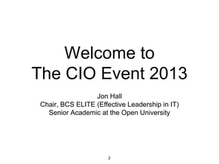 Welcome to
The CIO Event 2013
Jon Hall
Chair, BCS ELITE (Effective Leadership in IT)
Senior Academic at the Open University

2

 