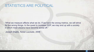1310
“What we measure affects what we do. If we have the wrong metrics, we will strive
for the wrong things. In the quest to increase GDP, we may end up with a society
in which most citizens have become worse off.”
Joseph Stiglitz, Nobel Laureate, 2009
STATISTICS ARE POLITICAL
 