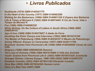 • Livros Publicados
•   Dusklands (1974) ISBN 0140241779
•   In the Heart of the Country (1977) ISBN 0140062289
•   Waiting for the Barbarians (1980) ISBN 014006110X À Espera dos Bárbaros
•   Life & Times of Michael K (1983) ISBN 0140074481 O Cio da Terra: Vida e
    Tempo de Michael K
•   Foe (1986) ISBN 014009623X
•   White Writing: On the Culture of Letters in South Africa (1988) ISBN
    0300039743
•   Age of Iron (1990) ISBN 0140275657 A Idade do Ferro
•   Doubling the Point: Essays and Interviews (1992) ISBN 0674215184
•   The Master of Petersburg (1994) ISBN 0140238107 O Mestre de Petersburgo
•   Giving Offense: Essays on Censorship (1997) ISBN 0226111768
•   Boyhood: Scenes from Provincial Life (1998) ISBN 014026566X Cenas de uma
    Vida
•   Disgrace (1999) ISBN 0099289520 Desonra
•   The Lives of Animals (1999) ISBN 069107089X A Vida dos Animais
•   Youth: Scenes from Provincial Life II- (2002) ISBN 067003102X Juventude
•   Stranger Shores: Literary Essays, 1986-1999 (2002) ISBN 0142001376
•   Elizabeth Costello (2003) ISBN 0670031305 Elizabeth Costello
•   Slow Man (2005) ISBN 0670034592 Homem Lento
•   Diary of a Bad Year (2007) ISBN
 