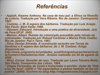 Referências
• - Appiah, Kwame Anthony. Na casa de meu pai: a África na filosofia
  da cultura. Tradução por Vera Ribeiro. Rio de Janeiro: Contraponto,
  1997.
  - Coetzee, J. M. À espera dos bárbaros. Tradução por Luiz Araújo.
  São Paulo: Best Seller,1980.
  - Glissant, Édouard. Introdução a uma poética da diversidade. Juiz
  de Fora:UFJF, 2005.
  - Memmi, Albert. Retrato do colonizado precedido pelo retrato do
  colonizador. Tradução por Roland Corbisier e Mariza Pinto Coelho.
  Rio de Janeiro: Paz e Terra, 1967.
  - Silva, Denise Almeida. A construção eu/outro em Terras de
  Sombras e À espera dos bárbaros, de J. M. Coetzee. Artigo
  disponível em
  http://www.unigranrio.br/unidades_acad/ihm/graduacao/letras/revis
  ta/numero1/textodenise.html . Acesso realizado em 04 de agosto de
  2008.
  - West, Cornel. Questão de raça. Tradução por Laura Teixeira Motta.
  São Paulo: Companhia das Letras, 1994.
  * Viegas Fernandes da Costa é historiador e escritor. Autor de "Sob
  a luz do farol" (2005) e "De espantalhos e pedras também se faz um
  poema" (2008). Escreve no blog http://viegasdacosta.blogspot.com
 