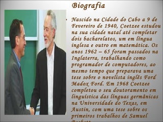 Biografia
• Nascido na Cidade do Cabo a 9 de
  Fevereiro de 1940, Coetzee estudou
  na sua cidade natal até completar
  dois bacharelatos, um em língua
  inglesa e outro em matemática. Os
  anos 1962 – 65 foram passados na
  Inglaterra, trabalhando como
  programador de computadores, ao
  mesmo tempo que preparava uma
  tese sobre o novelista inglês Ford
  Madox Ford. Em 1968 Coetzee
  completou o seu doutoramento em
  linguística das línguas germânicas
  na Universidade do Texas, em
  Austin, com uma tese sobre os
  primeiros trabalhos de Samuel
 