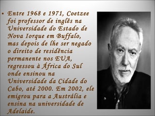 • Entre 1968 e 1971, Coetzee
  foi professor de inglês na
  Universidade do Estado de
  Nova Iorque em Buffalo,
  mas depois de lhe ser negado
  o direito de residência
  permanente nos EUA,
  regressou à África do Sul
  onde ensinou na
  Universidade da Cidade do
  Cabo, até 2000. Em 2002, ele
  emigrou para a Austrália e
  ensina na universidade de
  Adelaide.
 