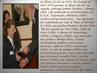 na África do Sul em 1974. No Coração do
País (1977) ganhou da África do Sul, em
seguida, principal prêmio literário, o Prémio
CNA, e foi publicado na Grã-Bretanha e da
E.U.A.. Esperando o Bárbaros (1980 )
recebeu internacional aviso. Sua reputação
foi confirmada por Life & Times of Michael
K (1983), que ganhou britânico Booker Prize.
 Ele foi seguido por Foe (1986), Idade do
Ferro (1990), O Mestre de Petersburgo
(1994), e Disgrace (1999), o que mais uma
vez ganhou o Booker Prize. Coetzee
fictionalized também escreveu duas
memórias, infância (1997) e Juventude
(2002). A vida de animais (1999) é um
fictionalized palestra, mais tarde absorvida
pela Elizabeth Costello (2003). Escrita
Branco (1988) é um conjunto de ensaios sobre
Sul Africano literatura e cultura. dobrar o
Ponto (1992) consiste de ensaios e
entrevistas com David Attwell. Dar ofensa
 