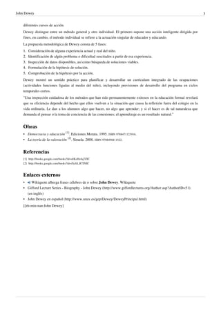 John Dewey                                                                                                                3


    diferentes cursos de acción.
    Dewey distingue entre un método general y otro individual. El primero supone una acción inteligente dirigida por
    fines, en cambio, el método individual se refiere a la actuación singular de educador y educando.
    La propuesta metodológica de Dewey consta de 5 fases:
    1.   Consideración de alguna experiencia actual y real del niño.
    2.   Identificación de algún problema o dificultad suscitados a partir de esa experiencia.
    3.   Inspección de datos disponibles, así como búsqueda de soluciones viables.
    4.   Formulación de la hipótesis de solución.
    5.   Comprobación de la hipótesis por la acción.
    Dewey mostró un sentido práctico para planificar y desarrollar un currículum integrado de las ocupaciones
    (actividades funciones ligadas al medio del niño), incluyendo previsiones de desarrollo del programa en ciclos
    temporales cortos.
    "Una inspección cuidadosa de los métodos que han sido permanentemente exitosos en la educación formal revelará
    que su eficiencia depende del hecho que ellos vuelven a la situación que causa la reflexión fuera del colegio en la
    vida ordinaria. Le dan a los alumnos algo que hacer, no algo que aprender; y si el hacer es de tal naturaleza que
    demanda el pensar o la toma de conciencia de las conexiones; el aprendizaje es un resultado natural.”


    Obras
    • Democracia y educación [1]. Ediciones Morata. 1995. ISBN 9788471123916.
    • La teoría de la valoración [2]. Siruela. 2008. ISBN 9788498411522.


    Referencias
    [1] http:/ / books. google. com/ books?id=s8KsHz4q7ZIC
    [2] http:/ / books. google. com/ books?id=iXefd_R7JNIC



    Enlaces externos
    •   Wikiquote alberga frases célebres de o sobre John Dewey. Wikiquote
    • Gifford Lecture Series - Biography - John Dewey (http://www.giffordlectures.org/Author.asp?AuthorID=51)
      (en inglés)
    • John Dewey en español (http://www.unav.es/gep/Dewey/DeweyPrincipal.html)
    [[zh-min-nan:John Dewey]
 