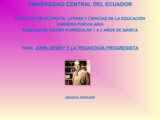 UNIVERSIDAD CENTRAL DEL ECUADOR

FACULTAD DE FILOSOFÍA, LETRAS Y CIENCIAS DE LA EDUCACIÓN
                 CARRERA PARVULARIA
   TRABAJO DE DISEÑO CURRICULAR 1 A 2 AÑOS DE BÁSICA



  TEMA: JOHN DEWEY Y LA PEDAGOGÍA PROGRESISTA




                     AMANDA ANDRADE
 