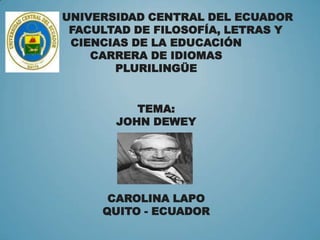 UNIVERSIDAD CENTRAL DEL ECUADOR
FACULTAD DE FILOSOFÍA, LETRAS Y
CIENCIAS DE LA EDUCACIÓN
CARRERA DE IDIOMAS
PLURILINGÜE
TEMA:
JOHN DEWEY

CAROLINA LAPO
QUITO - ECUADOR

 