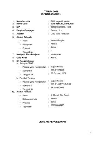 TAHUN 2016
IDENTITAS GURU
1. NamaSekolah : SMA Negeri 8 Kerinci
2. Nama Guru : JON HENDRI, S.Pd.,M.Si
3. NIP : 197609032006041011
4. Pangkat/Golongan : Penata / III.c
5. Jabatan : Guru Mata Pelajaran
6. Alamat Sekolah
 Jalan
 Kabupaten
 Provinsi
 Telpon/Fax
:
:
:
:
Kerinci-Bangko
Kerinci
Jambi
-
7. Mengajar Mata Pelajaran : Matematika
8. Guru Kelas : XI IPA
9. SK Pengangkatan
a. Sebagai CPNS
 Pejabat yang mengangkat
 Nomor SK
 Tanggal SK
b. Pangkat Terakhir
 Pejabat yang mengangkat
 Nomor SK
 Tanggal SK
:
:
:
:
:
:
Bupati Kerinci
813.3/192/BKD
25 Februari 2007
Bupati Kerinci
813.3/143/PENG-BKD
14 Maret 2008
10. Alamat Rumah
 Jalan
 Kabupaten/Kota
 Provinsi
 Telpon/HP
:
:
:
:
Jl. Depati Atur Bumi
Kerinci
Jambi
081366049495
LEMBAR PENGESAHAN
2
 