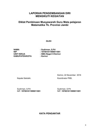 LAPORAN PENGEMBANGAN DIRI
MENGIKUTI KEGIATAN
Diklat Pembinaan Musyawarah Guru Mata pelajaran
Matematika Tk. Provinsi Jambi
OLEH
NAMA : Sudirman, S.Pd
NIP : 197001011999011001
UNIT KERJA : SMA Negeri 8 Kerinci
KABUPATEN/KOTA : Kerinci
Kerinci, 22 November 2016
Kepala Sekolah, Koordinator PKB,
Sudirman, S.Pd Sudirman, S.Pd
NIP. 197001011999011001 NIP. 197001011999011001
KATA PENGANTAR
3
 