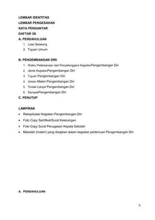 LEMBAR IDENTITAS
LEMBAR PENGESAHAN
KATA PENGANTAR
DAFTAR ISI
A. PENDAHULUAN
1. Latar Belakang
2. Tujuan Umum
B. PENGEMBANGAN DIRI
1. Waktu Pelaksanaan dan Penyelenggara KegiatanPengembangan Diri
2. Jenis KegiatanPengembangan Diri
3. Tujuan Pengembangan Diri
4. Uraian Materi Pengembangan Diri
5. Tindak Lanjut Pengembangan Diri
6. DampakPengembangan Diri
C. PENUTUP
LAMPIRAN
• Rekapitulasi Kegiatan Pengembangan Diri
• Foto Copy Sertifikat/Surat Keterangan
• Foto Copy Surat Penugasan Kepala Sekolah
• Makalah (materi) yang disajikan dalam kegiatan pertemuan Pengembangan Diri
A. PENDAHULUAN
5
 