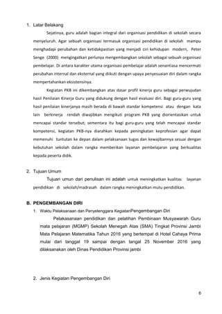 1. Latar Belakang
Sejatinya, guru adalah bagian integral dari organisasi pendidikan di sekolah secara
menyeluruh. Agar sebuah organisasi termasuk organisasi pendidikan di sekolah mampu
menghadapi perubahan dan ketidakpastian yang menjadi ciri kehidupan modern, Peter
Senge (2000) mengingatkan perlunya mengembangkan sekolah sebagai sebuah organisasi
pembelajar. Di antara karakter utama organisasi pembelajar adalah senantiasa mencermati
perubahan internal dan eksternal yang diikuti dengan upaya penyesuaian diri dalam rangka
mempertahankan eksistensinya.
Kegiatan PKB ini dikembangkan atas dasar profil kinerja guru sebagai perwujudan
hasil Penilaian Kinerja Guru yang didukung dengan hasil evaluasi diri. Bagi guru-guru yang
hasil penilaian kinerjanya masih berada di bawah standar kompetensi atau dengan kata
lain berkinerja rendah diwajibkan mengikuti program PKB yang diorientasikan untuk
mencapai standar tersebut; sementara itu bagi guru-guru yang telah mencapai standar
kompetensi, kegiatan PKB-nya diarahkan kepada peningkatan keprofesian agar dapat
memenuhi tuntutan ke depan dalam pelaksanaan tugas dan kewajibannya sesuai dengan
kebutuhan sekolah dalam rangka memberikan layanan pembelajaran yang berkualitas
kepada peserta didik.
2. Tujuan Umum
Tujuan umun dari penulisan ini adalah untuk meningkatkan kualitas layanan
pendidikan di sekolah/madrasah dalam rangka meningkatkan mutu pendidikan.
B. PENGEMBANGAN DIRI
1. Waktu Pelaksanaan dan Penyelenggara KegiatanPengembangan Diri
Pelakasanaan pendidikan dan pelatihan Pembinaan Musyawarah Guru
mata pelajaran (MGMP) Sekolah Menegah Atas (SMA) Tingkat Provinsi Jambi
Mata Pelajaran Matematika Tahun 2016 yang bertempat di Hotel Cahaya Prima
mulai dari tanggal 19 sampai dengan tangal 25 November 2016 yang
dilaksanakan oleh Dinas Pendidikan Provinsi jambi
2. Jenis Kegiatan Pengembangan Diri
6
 