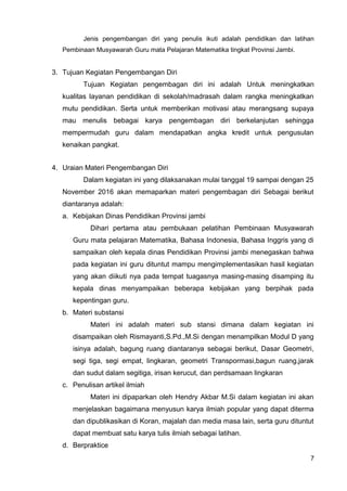 Jenis pengembangan diri yang penulis ikuti adalah pendidikan dan latihan
Pembinaan Musyawarah Guru mata Pelajaran Matematika tingkat Provinsi Jambi.
3. Tujuan Kegiatan Pengembangan Diri
Tujuan Kegiatan pengembagan diri ini adalah Untuk meningkatkan
kualitas layanan pendidikan di sekolah/madrasah dalam rangka meningkatkan
mutu pendidikan. Serta untuk memberikan motivasi atau merangsang supaya
mau menulis bebagai karya pengembagan diri berkelanjutan sehingga
mempermudah guru dalam mendapatkan angka kredit untuk pengusulan
kenaikan pangkat.
4. Uraian Materi Pengembangan Diri
Dalam kegiatan ini yang dilaksanakan mulai tanggal 19 sampai dengan 25
November 2016 akan memaparkan materi pengembagan diri Sebagai berikut
diantaranya adalah:
a. Kebijakan Dinas Pendidikan Provinsi jambi
Dihari pertama atau pembukaan pelatihan Pembinaan Musyawarah
Guru mata pelajaran Matematika, Bahasa Indonesia, Bahasa Inggris yang di
sampaikan oleh kepala dinas Pendidikan Provinsi jambi menegaskan bahwa
pada kegiatan ini guru dituntut mampu mengimplementasikan hasil kegiatan
yang akan diikuti nya pada tempat tuagasnya masing-masing disamping itu
kepala dinas menyampaikan beberapa kebijakan yang berpihak pada
kepentingan guru.
b. Materi substansi
Materi ini adalah materi sub stansi dimana dalam kegiatan ini
disampaikan oleh Rismayanti,S.Pd.,M.Si dengan menampilkan Modul D yang
isinya adalah, bagung ruang diantaranya sebagai berikut, Dasar Geometri,
segi tiga, segi empat, lingkaran, geometri Transpormasi,bagun ruang,jarak
dan sudut dalam segitiga, irisan kerucut, dan perdsamaan lingkaran
c. Penulisan artikel ilmiah
Materi ini dipaparkan oleh Hendry Akbar M.Si dalam kegiatan ini akan
menjelaskan bagaimana menyusun karya ilmiah popular yang dapat diterma
dan dipublikasikan di Koran, majalah dan media masa lain, serta guru dituntut
dapat membuat satu karya tulis ilmiah sebagai latihan.
d. Berpraktice
7
 