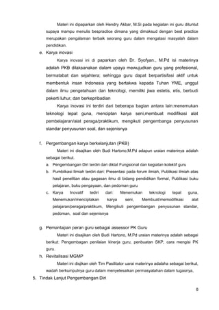 Materi ini dipaparkan oleh Hendry Akbar, M.Si pada kegiatan ini guru dituntut
supaya mampu menulis bespractice dimana yang dimaksud dengan best practice
merupakan pengalaman terbaik seorang guru dalam mengatasi masyalah dalam
pendidikan.
e. Karya inovasi
Karya inovasi ini di paparkan oleh Dr. Syofyan., M.Pd isi materinya
adalah PKB dilaksanakan dalam upaya mewujudkan guru yang profesional,
bermatabat dan sejahtera; sehingga guru dapat berpartisifasi aktif untuk
membentuk insan Indonesia yang bertakwa kepada Tuhan YME, unggul
dalam ilmu pengetahuan dan teknologi, memiliki jiwa estetis, etis, berbudi
pekerti luhur, dan berkepribadian
Karya inovasi ini terdiri dari beberapa bagian antara lain:menemukan
teknologi tepat guna, menciptan karya seni,membuat modifikasi alat
pembelajaran/alat peraga/praktikum, mengikuti pengembanga penyusunan
standar penyusunan soal, dan sejenisnya
f. Pergembangan karya berkelanjutan (PKB)
Materi ini disajikan oleh Budi Hartono,M.Pd adapun uraian materinya adalah
sebagai berikut.
a. Pengembangan Diri terdiri dari diklat Fungsional dan kegiatan kolektif guru
b. Pumbilkasi Ilmiah terdiri dari: Presentasi pada forum ilmiah, Publikasi ilmiah atas
hasil penelitian atau gagasan ilmu di bidang pendidikan formal, Publikasi buku
pelajaran, buku pengayaan, dan pedoman guru
c. Karya Inovatif tediri dari: Menemukan teknologi tepat guna,
Menemukan/menciptakan karya seni, Membuat/memodifikasi alat
pelajaran/peraga/praktikum, Mengikuti pengembangan penyusunan standar,
pedoman, soal dan sejenisnya
g. Pemantapan peran guru sebagai assessor PK Guru
Materi ini disajikan oleh Budi Hartono, M.Pd uraian materinya adalah sebagai
berikut: Pengembagan penilaian kinerja guru, penbuatan SKP, cara mengisi PK
guru.
h. Revitalisasi MGMP
Materi ini disjikan oleh Tim Pasilitator uarai materinya adalaha sebagai berikut,
wadah berkumpulnya guru dalam menyelesaikan permasyalahan dalam tugasnya,
5. Tindak Lanjut Pengembangan Diri
8
 