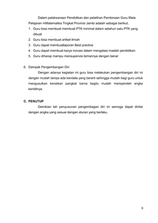 Dalam pelaksanaan Pendidikan dan pelatihan Pembinaan Guru Mata
Pelajaran mMatematika Tingkat Provinsi Jambi adalah sebagai berikut;
1. Guru bisa membuat membuat PTK minimal dalam setahun satu PTK yang
dibuat
2. Guru bisa membuat artikel ilmiah
3. Guru dapat membuatlaporan Best practice
4. Guru dapat membuat karya inovasi dalam mengatasi maslah pendidikan
5. Guru diharap mampu mensupervisi temannya dengan benar
6. Dampak Pengembangan Diri
Dengan adanya kegiatan ini guru bisa melakukan pengembangan diri ini
dengan mudah tampa ada kendala yang berarti sehingga mudah bagi guru untuk
mengusulkan kenaikan pangkat karna begitu mudah memperoleh angka
keriditnya.
C. PENUTUP
Demikian lah penyusunan pengembagan diri ini semoga dapat dinilai
dengan angka yang sesuai dengan aturan yang berlaku.
9
 
