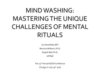 MINDWASHING:
MASTERINGTHE UNIQUE
CHALLENGES OF MENTAL
RITUALS
Jon Hershfield, MFT
MonnicaWilliams, Ph.D.
Elspeth Bell, Ph.D.
Jeff Bell
The 23nd Annual IOCDF Conference
Chicago, IL July 29th 2016
 