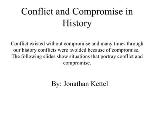 Conflict and Compromise in History Conflict existed without compromise and many times through our history conflicts were avoided because of compromise.  The following slides show situations that portray conflict and compromise. By: Jonathan Kettel 