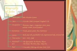 Biography of John Lennon Birth name John Winston Lennon Born 9 October 1940, Liverpool, England, UK. Died 8 December 1980 (age 40) New York, USA. Genres Rock, pop rock, psychedelic rock, experimental rock, rock and roll. Occupations Musician, singer – songwriter, artist, peace activist, writer, record producer. Instruments Vocals, guitar, piano, bass, harmonica Years active 1957- 1975, 1980 Associated acts. The Quarrymen, the Beatles, Plastic One Band, The Dirty Mac, Yoko Ono 