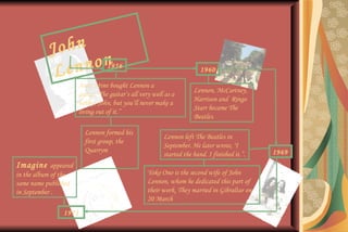 John   Lennon Aunt Mimi bought Lennon a guitar.“The guitar’s all very well as a hobby, John, but you’ll never make a living out of it.” 1956 Lennon formed his first group, the Quarrym 1960 Lennon, McCartney, Harrison and  Ringo Starr became The Beatles.  Lennon left The Beatles in September. He later wrote, "I started the band. I finished it. ”. 1969 Yoko Ono is the second wife of John Lennon, whom he dedicated this part of their work. They married in Gibraltar on 20 March Imagine  appeared in the album of the same name published in September . 1971 