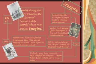 Imagine Perhaps in that John was inspired to compose this theme influenced violent situations  1940 was born Oct. 9, during a German bombing raid in Liverpool, England by the Second World War  1965 Yoko is a statement of where print "Imagine a raindrop" and "imagine the clouds dripping"  Well, today we are facing a memorable songs, thoughtful and very poetic ... Imagine by John Lennon probably never go out of fashion ...  Together with Yoko Ono and Canadian Prime Minister Pierre Elliott, after the breakup of the Beatles, Lennon began a solo career of classic songs nurtured  1970 1971 A political song, but sweet, it becomes the best known of Lennon, widely regarded almost as an anthem:  Imagine. 