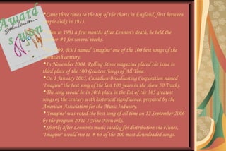 Awards won Came three times to the top of the charts in England, first between simple disks in 1975. Then in 1981 a few months after Lennon's death, he held the number #1 for several weeks. In 1999, BMI named "Imagine" one of the 100 best songs of the twentieth century. In November 2004, Rolling Stone magazine placed the issue in third place of the 500 Greatest Songs of All Time. On 1 January 2005, Canadian Broadcasting Corporation named "Imagine" the best song of the last 100 years in the show 50 Tracks. The song would be in 30th place in the list of the 365 greatest songs of the century with historical significance, prepared by the American Association for the Music Industry. "Imagine" was voted the best song of all time on 12 September 2006 by the program 20 to 1 Nine Networks. Shortly after Lennon's music catalog for distribution via iTunes, "Imagine" would rise to # 63 of the 100 most downloaded songs. 