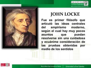JOHN LOCKE
Fue es primer filósofo que
articuló las ideas centrales
del empirismo moderno,
según el cual hay muy pocos
asuntos que puedan
resolverse sin una cuidadosa
y ecuánime consideración de
las pruebas obtenidas por
medio de los sentidos
 
