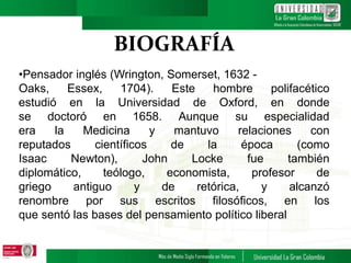 BIOGRAFÍA
•Pensador inglés (Wrington, Somerset, 1632 -
Oaks, Essex, 1704). Este hombre polifacético
estudió en la Universidad de Oxford, en donde
se doctoró en 1658. Aunque su especialidad
era la Medicina y mantuvo relaciones con
reputados científicos de la época (como
Isaac Newton), John Locke fue también
diplomático, teólogo, economista, profesor de
griego antiguo y de retórica, y alcanzó
renombre por sus escritos filosóficos, en los
que sentó las bases del pensamiento político liberal
 
