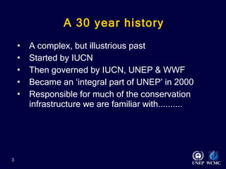 A 30 year history A complex, but illustrious past Started by IUCN Then governed by IUCN, UNEP & WWF  Became an ‘integral part of UNEP’ in 2000 Responsible for much of the conservation infrastructure we are familiar with..........   