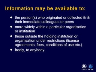 Information may be available to: the person(s) who originated or collected it/ & their immediate colleagues or peers more widely within a particular organisation or institution those outside the holding institution or organisation under restrictions (license agreements, fees, conditions of use etc.) freely, to anybody 