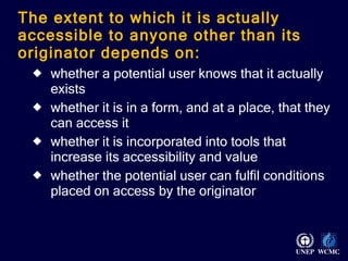 The extent to which it is actually accessible to anyone other than its originator depends on:  whether a potential user knows that it actually exists  whether it is in a form, and at a place, that they can access it whether it is incorporated into tools that increase its accessibility and value whether the potential user can fulfil conditions placed on access by the originator 
