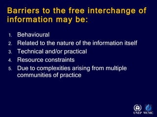 Barriers to the free interchange of information may be:  Behavioural Related to the nature of the information itself Technical and/or practical Resource constraints Due to complexities arising from multiple communities of practice 