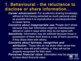 1. Behavioural – the reluctance to disclose or share information... Career advancement :  For academics sharing knowledge, without at first having extracted as much personal value as possible from it is unproductive or counterproductive in career terms.  Concerns about inappropriate use :  People don’t share because they fear information might be misinterpreted, altered or used in ways which they do not agree with.  Sensitivity :  Information may be withheld because those in possession of them think there is a risk of harm occurring if they share them with others.  Concerns about fairness, recognition and attribution :  Those who do not share often sense that someone else will profit unfairly, or they will not be properly recognised for their work. Perceived financial value :  Information may be perceived to have direct financial value. 