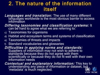 2. The nature of the information itself Languages and translation:  The use of many different languages worldwide is the most obvious barrier to access information  Differing taxonomies and classification systems:  It can be hard to agree what we are referring to: Taxonomies for organisms Habitat and ecosystem terms and systems of classification Taxonomies of threats and impacts Standard vocabularies and glossaries Difficulties in applying norms and standards:  Suppliers of information may not wish to adhere to standards because they do not agree with them scientifically or because they do not fit well with their own information needs Contextual and explanatory information:  This key to understanding any piece of information or dataset, but ‘metadata’ is much neglected.  