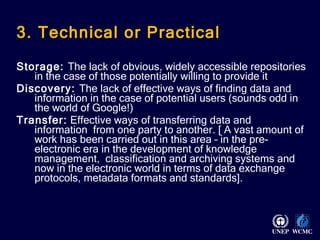 3. Technical or Practical Storage:  The lack of obvious, widely accessible repositories in the case of those potentially willing to provide it Discovery:  The lack of effective ways of finding data and information in the case of potential users (sounds odd in the world of Google!) Transfer:  Effective ways of transferring data and information  from one party to another. [ A vast amount of work has been carried out in this area – in the pre-electronic era in the development of knowledge management,  classification and archiving systems and now in the electronic world in terms of data exchange protocols, metadata formats and standards].  