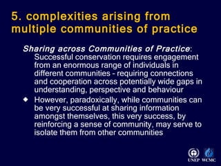 5. complexities arising from multiple communities of practice Sharing across Communities of Practice : Successful conservation requires engagement from an enormous range of individuals in different communities – requiring connections and cooperation across potentially wide gaps in understanding, perspective and behaviour However, paradoxically, while communities can be very successful at sharing information amongst themselves, this very success, by reinforcing a sense of community, may serve to isolate them from other communities 