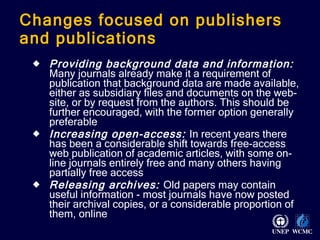 Changes focused on publishers and publications Providing background data and information:  Many journals already make it a requirement of publication that background data are made available, either as subsidiary files and documents on the web-site, or by request from the authors. This should be further encouraged, with the former option generally preferable Increasing open-access:   In recent years there has been a considerable shift towards free-access web publication of academic articles, with some on-line journals entirely free and many others having partially free access Releasing archives:   Old papers may contain useful information - most journals have now posted their archival copies, or a considerable proportion of them, online 