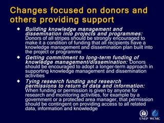 Changes focused on donors and others providing support Building knowledge management and dissemination into projects and programmes:   Donors of all stripes should be strongly encouraged to make it a condition of funding that all recipients have a knowledge management and dissemination plan built into the project or programme Getting commitment to long-term funding of knowledge management/dissemination:   Donors should be encouraged to adopt a longer-term approach in supporting knowledge management and dissemination activities Tying research funding and research permissions to return of data and information:  When funding or permission is given by anyone for research and monitoring activities, for example by a government or a protected area manager, that permission should be contingent on providing access to all related data, information and knowledge 