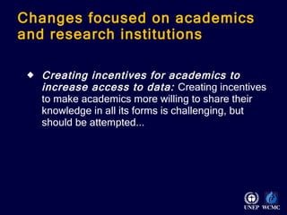 Changes focused on academics and research institutions  Creating incentives for academics to increase access to data:  Creating incentives to make academics more willing to share their knowledge in all its forms is challenging, but should be attempted... 