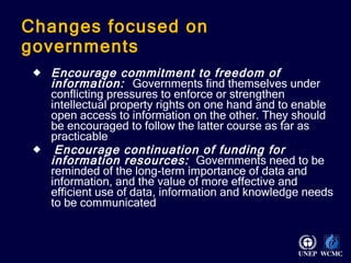 Changes focused on governments Encourage commitment to freedom of information:  Governments find themselves under conflicting pressures to enforce or strengthen intellectual property rights on one hand and to enable open access to information on the other. They should be encouraged to follow the latter course as far as practicable   Encourage continuation of funding for information resources:  Governments need to be reminded of the long-term importance of data and information, and the value of more effective and efficient use of data, information and knowledge needs to be communicated 