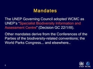 Mandates    The UNEP Governing Council adopted WCMC as UNEP’s “ Specialist Biodiversity Information and Assessment Centre ” (Decision GC 22/1/III).  Other mandates derive from the Conferences of the Parties of the biodiversity-related conventions; the World Parks Congress…. and elsewhere… 